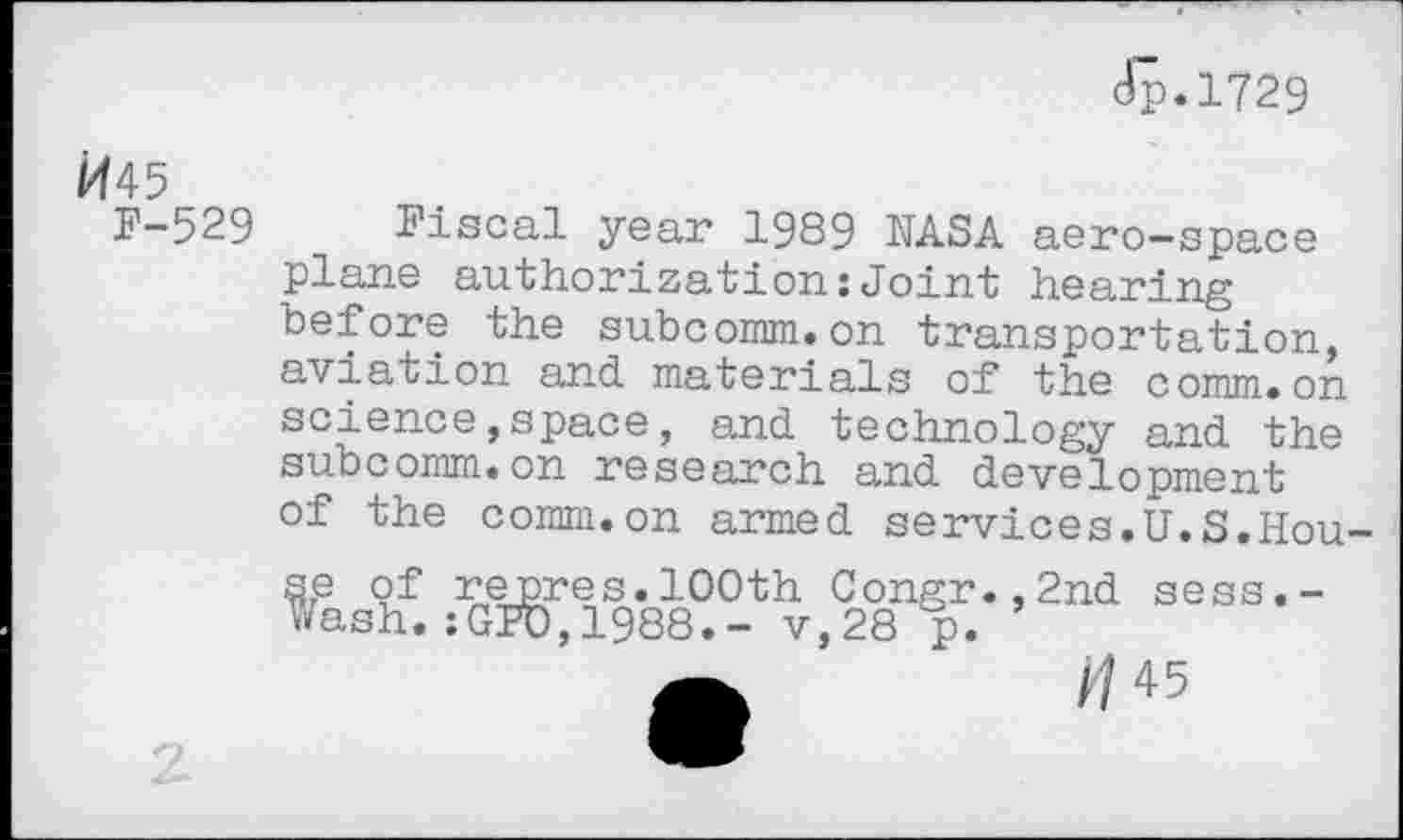 ﻿Jp.1729
^45
F-529 Fiscal year 1989 NASA aero-space plane authorization:Joint hearing before the subcomm.on transportation, aviation and materials of the comm.on science,space, and technology and the subcomm.on research and development of the comm.on armed services.U.S.House of repres.100th Congr.,2nd sess.-V/ash. :GPU, 1988.- v,28 p.
A	//45
2